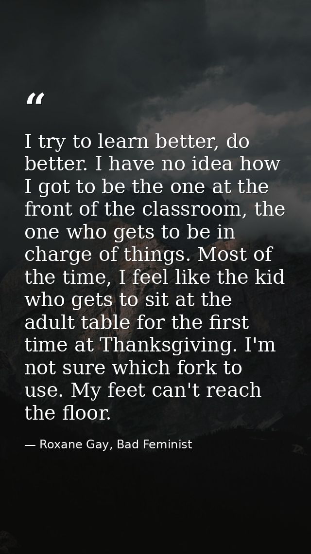 I try to learn better, do better. I have no idea how I got to be the one at the front of the classroom, the one who gets — Roxane Gay, Bad Feminist