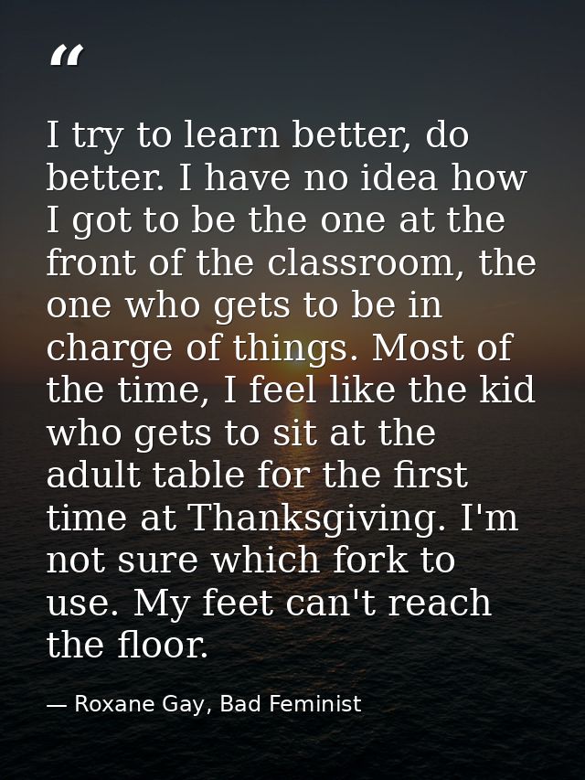 I try to learn better, do better. I have no idea how I got to be the one at the front of the classroom, the one who gets — Roxane Gay, Bad Feminist