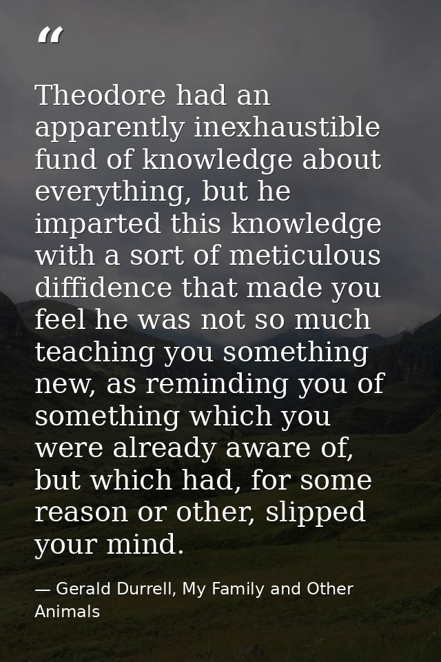 Theodore had an apparently inexhaustible fund of knowledge about everything, but he imparted this knowledge with a sort  — Gerald Durrell, My Family and Other Animals