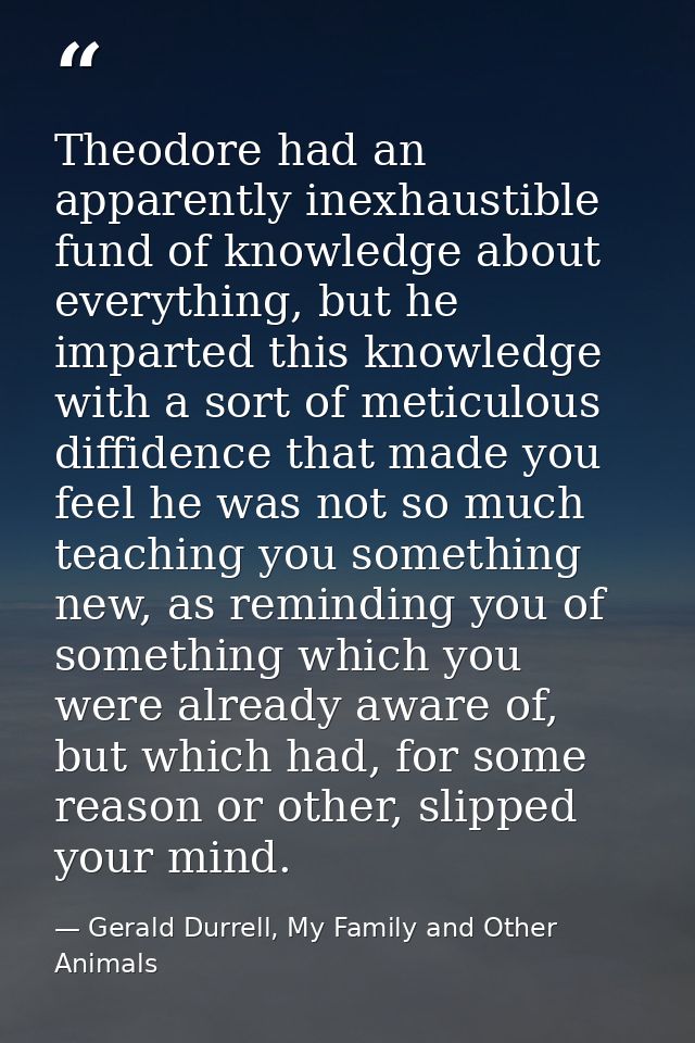 Theodore had an apparently inexhaustible fund of knowledge about everything, but he imparted this knowledge with a sort  — Gerald Durrell, My Family and Other Animals