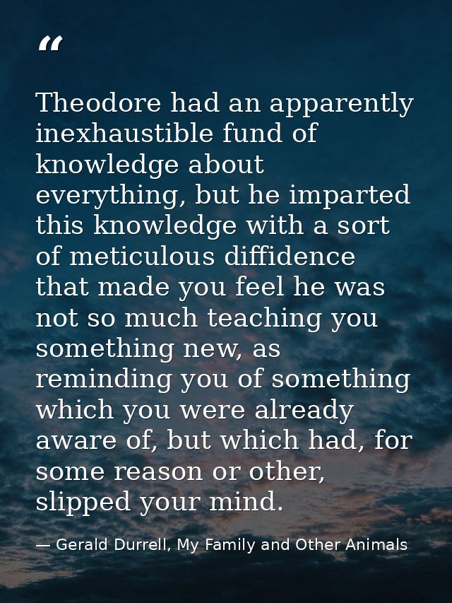 Theodore had an apparently inexhaustible fund of knowledge about everything, but he imparted this knowledge with a sort  — Gerald Durrell, My Family and Other Animals