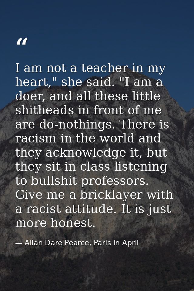 I am not a teacher in my heart," she said. "I am a doer, and all these little shitheads in front of me are do-nothings.  — Allan Dare Pearce, Paris in April