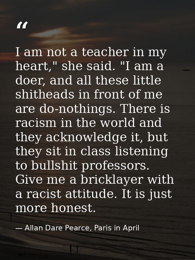I am not a teacher in my heart," she said. "I am a doer, and all these little shitheads in front of me are do-nothings.  — Allan Dare Pearce, Paris in April