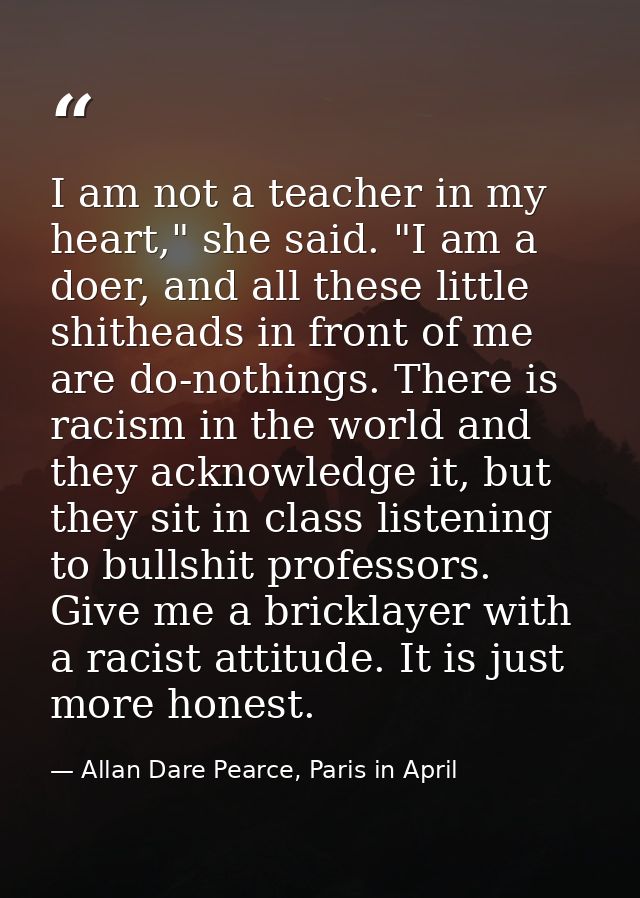 I am not a teacher in my heart," she said. "I am a doer, and all these little shitheads in front of me are do-nothings.  — Allan Dare Pearce, Paris in April