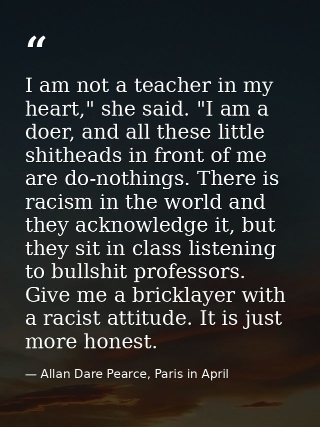 I am not a teacher in my heart," she said. "I am a doer, and all these little shitheads in front of me are do-nothings.  — Allan Dare Pearce, Paris in April