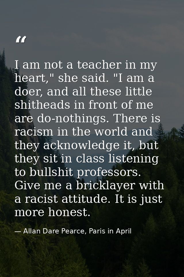 I am not a teacher in my heart," she said. "I am a doer, and all these little shitheads in front of me are do-nothings.  — Allan Dare Pearce, Paris in April