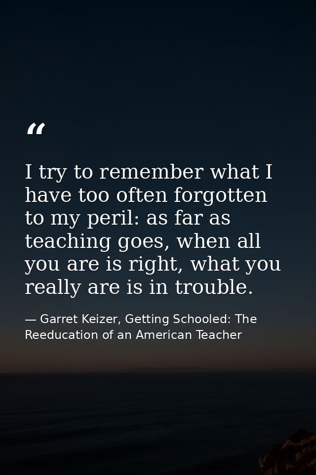 I try to remember what I have too often forgotten to my peril: as far as teaching goes, when all you are is right, what  — Garret Keizer, Getting Schooled: The Reeducation of an American Teacher