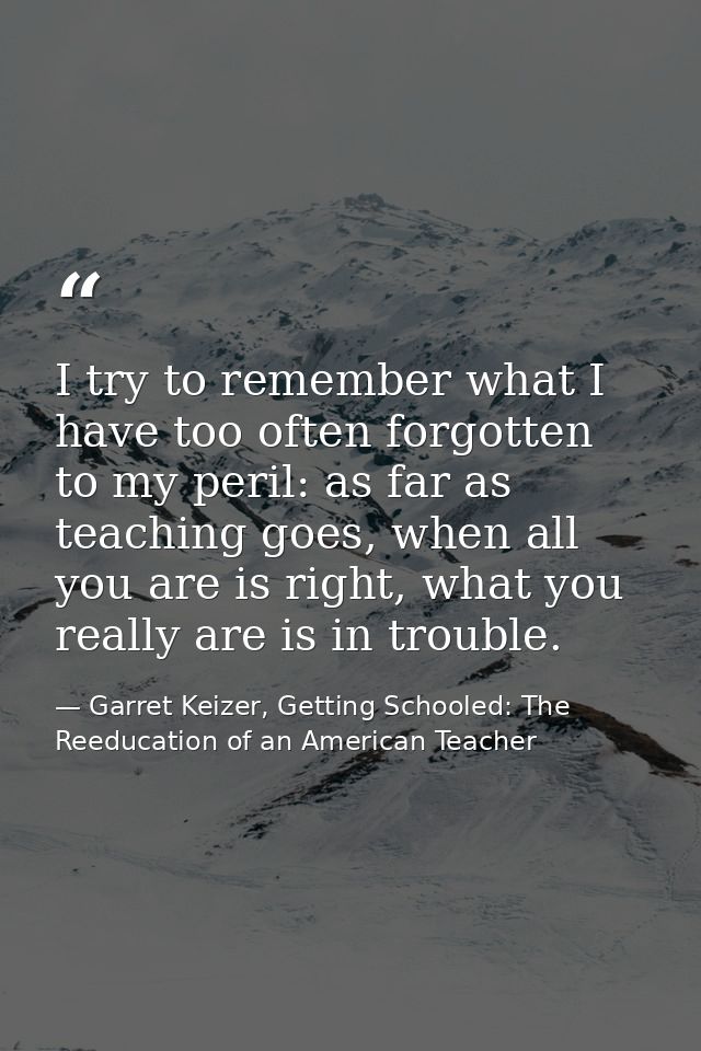 I try to remember what I have too often forgotten to my peril: as far as teaching goes, when all you are is right, what  — Garret Keizer, Getting Schooled: The Reeducation of an American Teacher