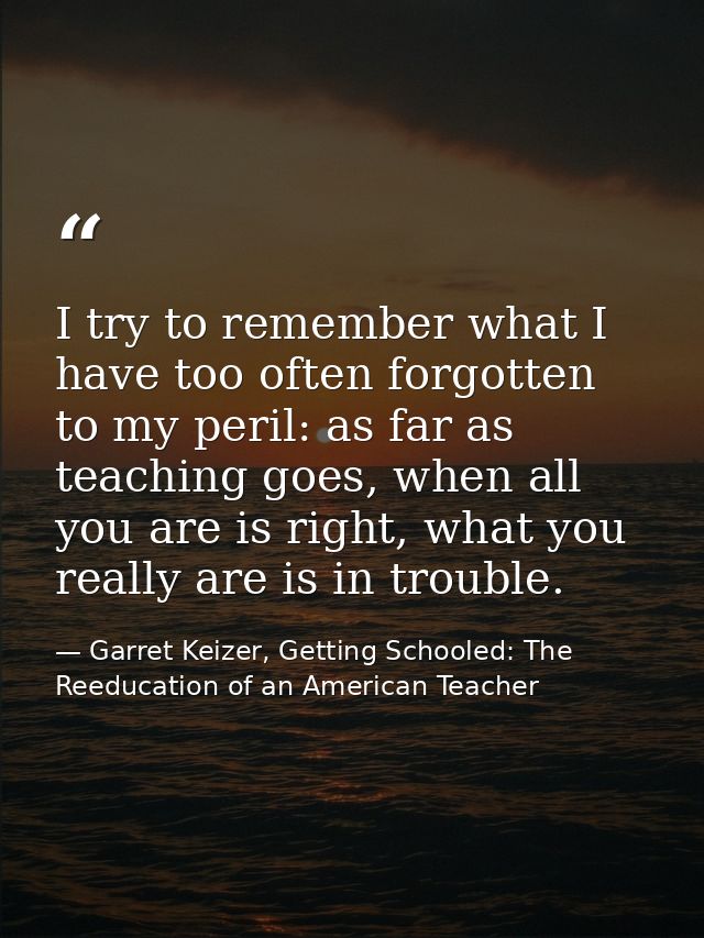 I try to remember what I have too often forgotten to my peril: as far as teaching goes, when all you are is right, what  — Garret Keizer, Getting Schooled: The Reeducation of an American Teacher