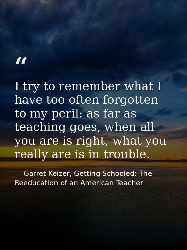 I try to remember what I have too often forgotten to my peril: as far as teaching goes, when all you are is right, what  — Garret Keizer, Getting Schooled: The Reeducation of an American Teacher