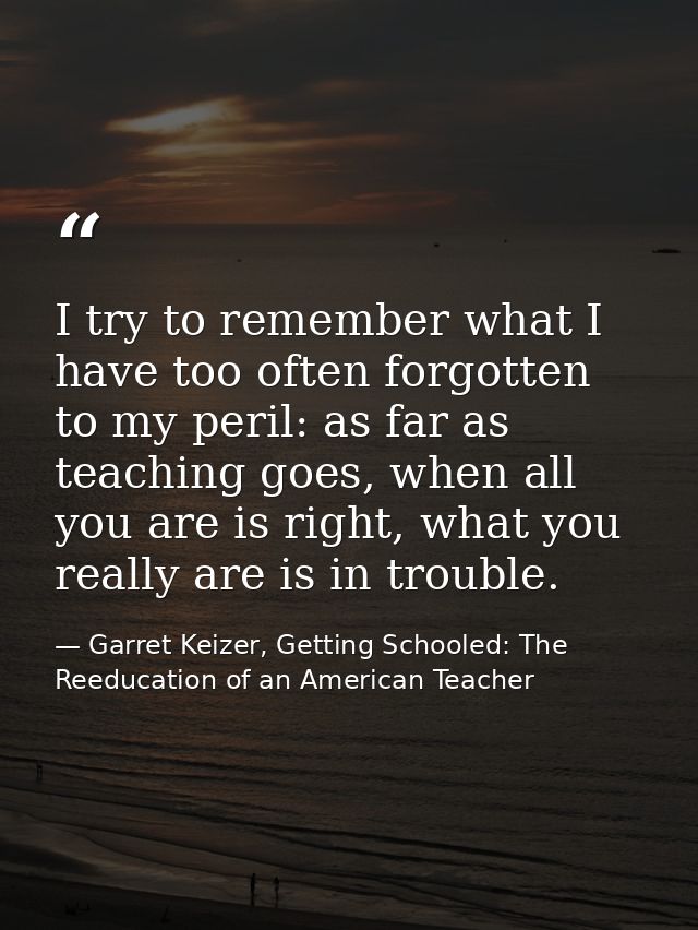 I try to remember what I have too often forgotten to my peril: as far as teaching goes, when all you are is right, what  — Garret Keizer, Getting Schooled: The Reeducation of an American Teacher