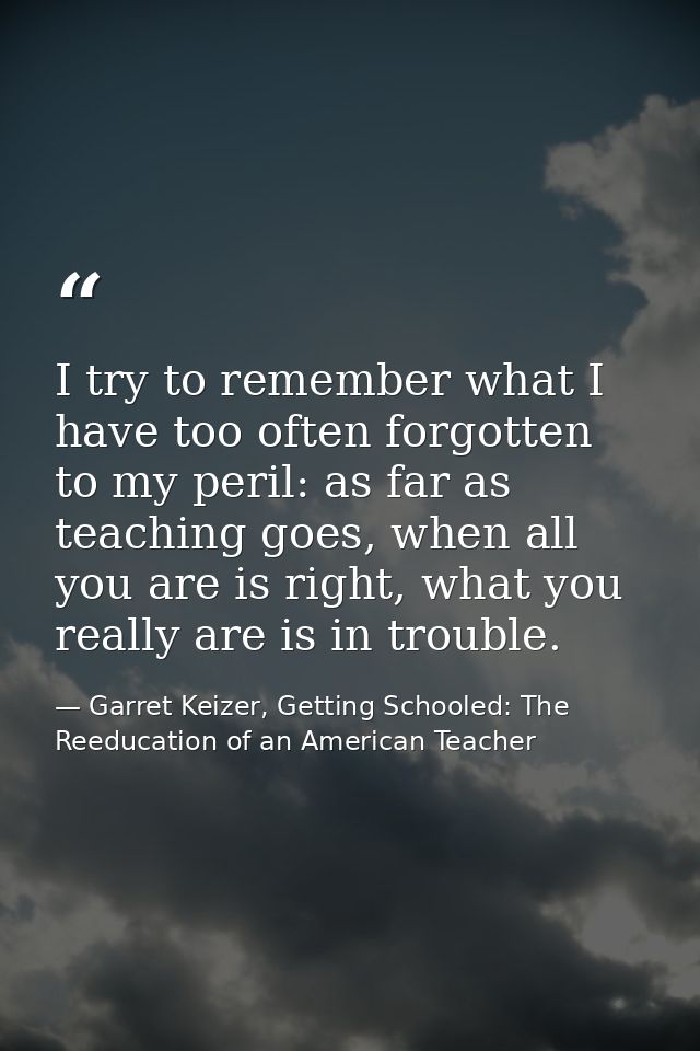 I try to remember what I have too often forgotten to my peril: as far as teaching goes, when all you are is right, what  — Garret Keizer, Getting Schooled: The Reeducation of an American Teacher