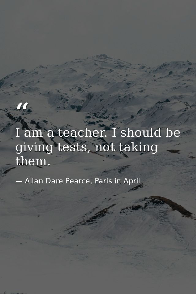 I am a teacher. I should be giving tests, not taking them. — Allan Dare Pearce, Paris in April