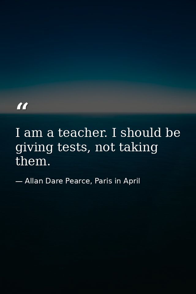 I am a teacher. I should be giving tests, not taking them. — Allan Dare Pearce, Paris in April