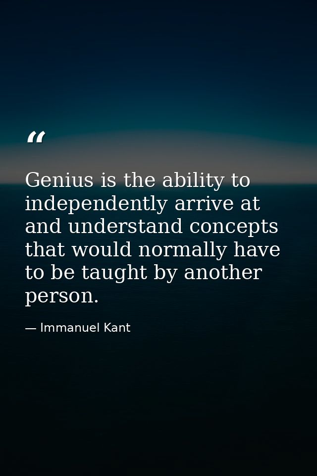 Genius is the ability to independently arrive at and understand concepts that would normally have to be taught by anothe — Immanuel Kant