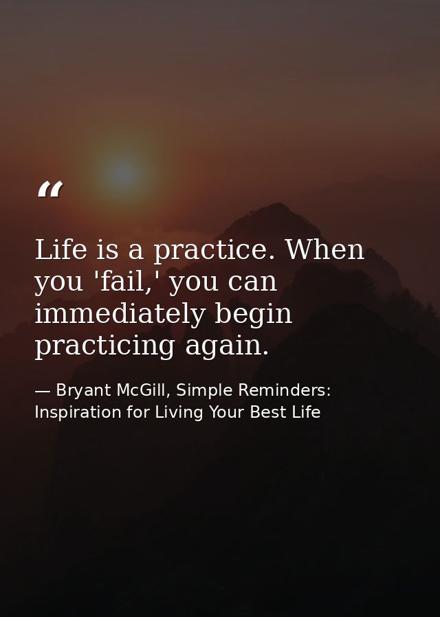 Life is a practice. When you 'fail,' you can immediately begin practicing again. — Bryant McGill, Simple Reminders: Inspiration for Living Your Best Life