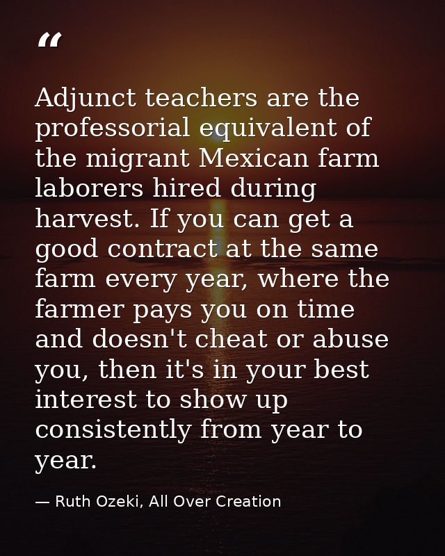Adjunct teachers are the professorial equivalent of the migrant Mexican farm laborers hired during harvest. If you can g — Ruth Ozeki, All Over Creation