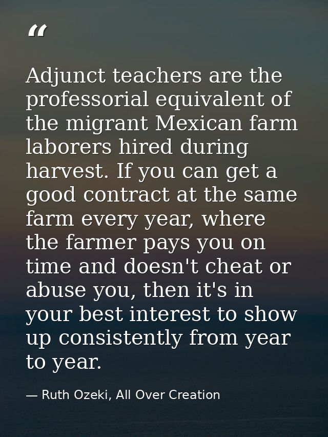 Adjunct teachers are the professorial equivalent of the migrant Mexican farm laborers hired during harvest. If you can g — Ruth Ozeki, All Over Creation