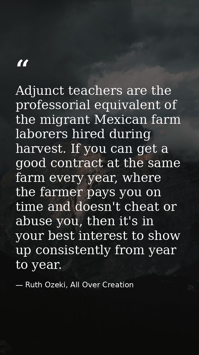 Adjunct teachers are the professorial equivalent of the migrant Mexican farm laborers hired during harvest. If you can g — Ruth Ozeki, All Over Creation