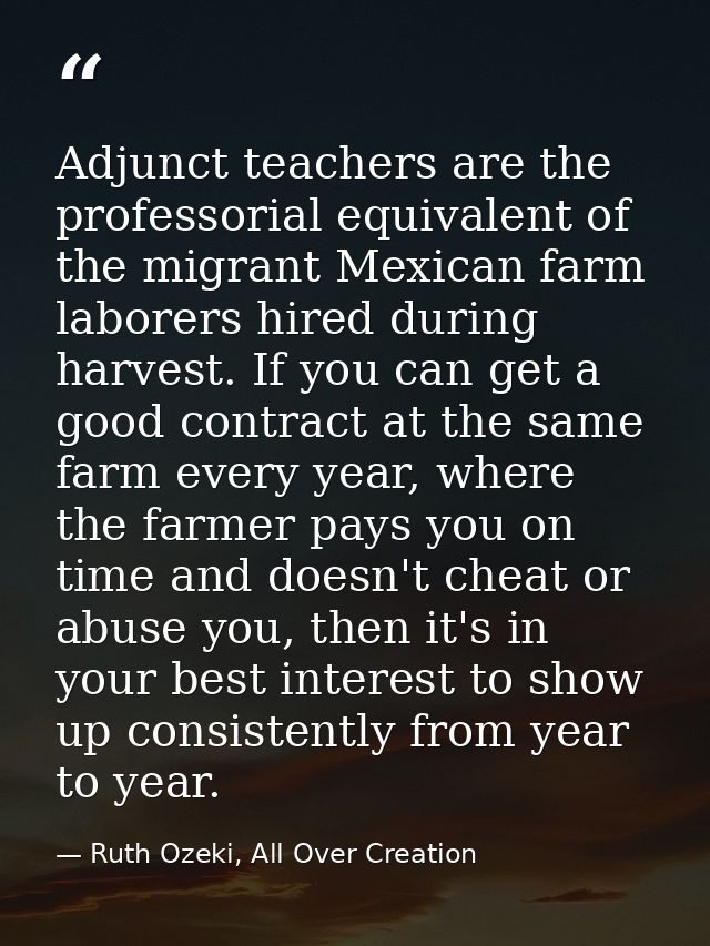 Adjunct teachers are the professorial equivalent of the migrant Mexican farm laborers hired during harvest. If you can g — Ruth Ozeki, All Over Creation