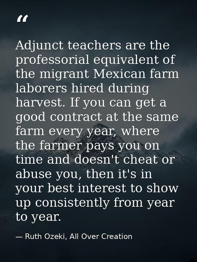 Adjunct teachers are the professorial equivalent of the migrant Mexican farm laborers hired during harvest. If you can g — Ruth Ozeki, All Over Creation