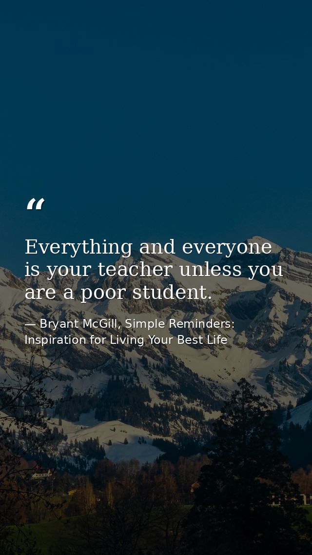 Everything and everyone is your teacher unless you are a poor student. — Bryant McGill, Simple Reminders: Inspiration for Living Your Best Life