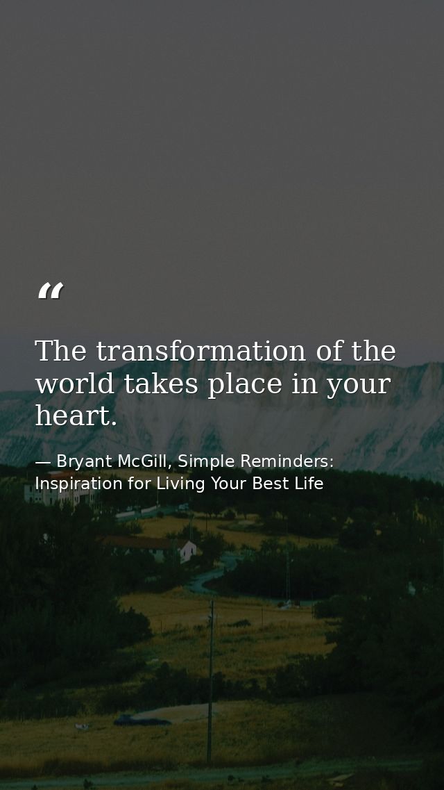 The transformation of the world takes place in your heart. — Bryant McGill, Simple Reminders: Inspiration for Living Your Best Life