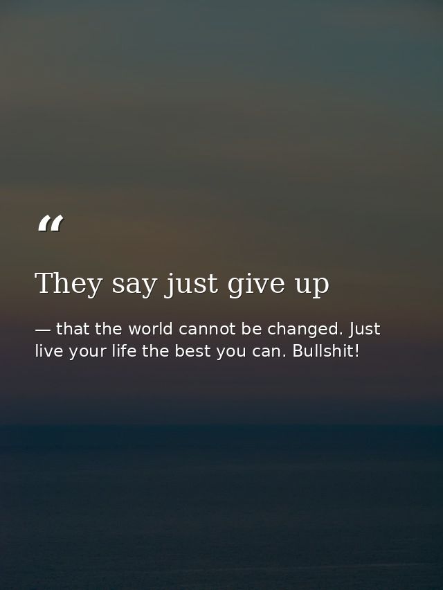 They say just give up — that the world cannot be changed. Just live your life the best you can. Bullshit!