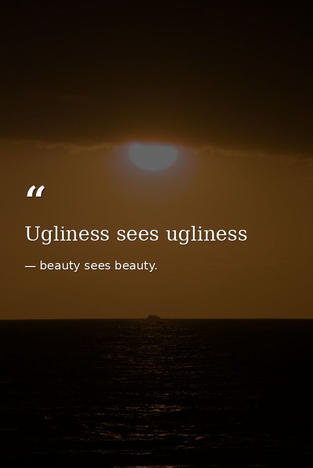 Ugliness sees ugliness — beauty sees beauty.