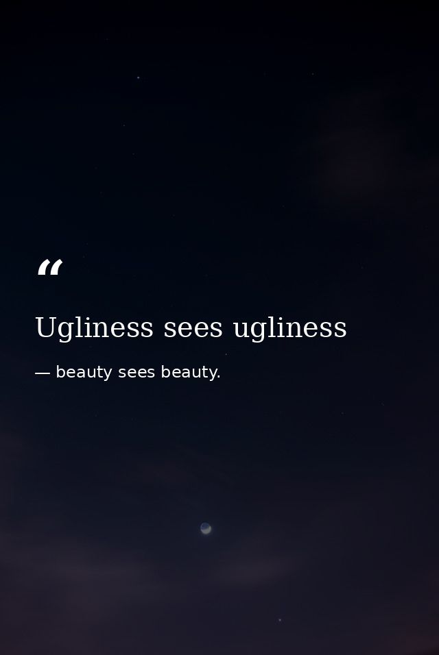 Ugliness sees ugliness — beauty sees beauty.