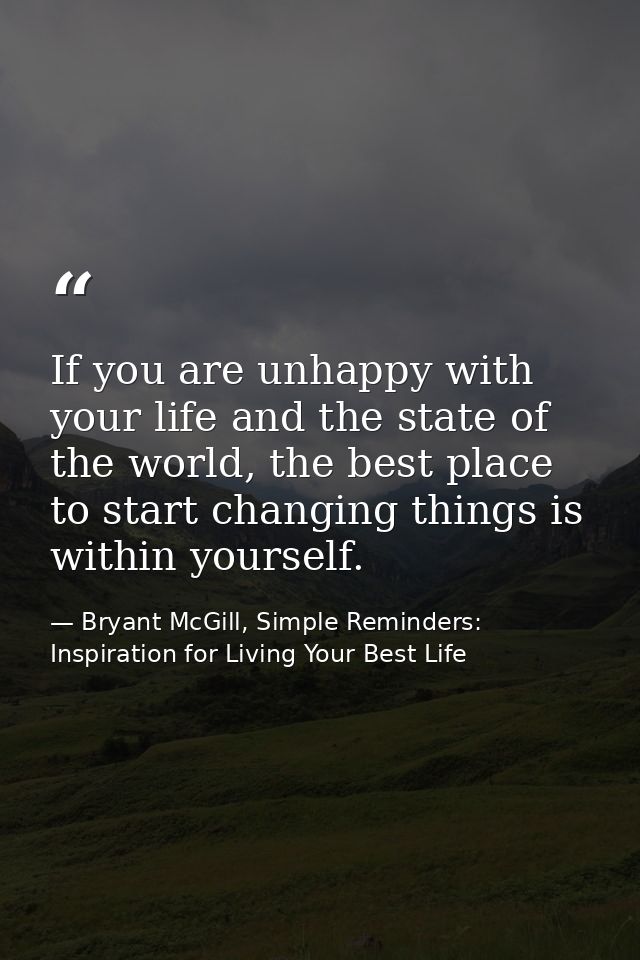 If you are unhappy with your life and the state of the world, the best place to start changing things is within yourself — Bryant McGill, Simple Reminders: Inspiration for Living Your Best Life