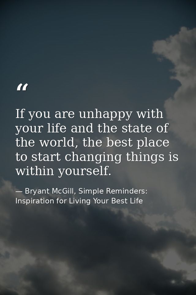 If you are unhappy with your life and the state of the world, the best place to start changing things is within yourself — Bryant McGill, Simple Reminders: Inspiration for Living Your Best Life