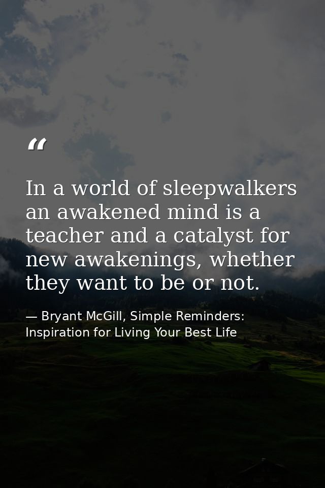 In a world of sleepwalkers an awakened mind is a teacher and a catalyst for new awakenings, whether they want to be or n — Bryant McGill, Simple Reminders: Inspiration for Living Your Best Life