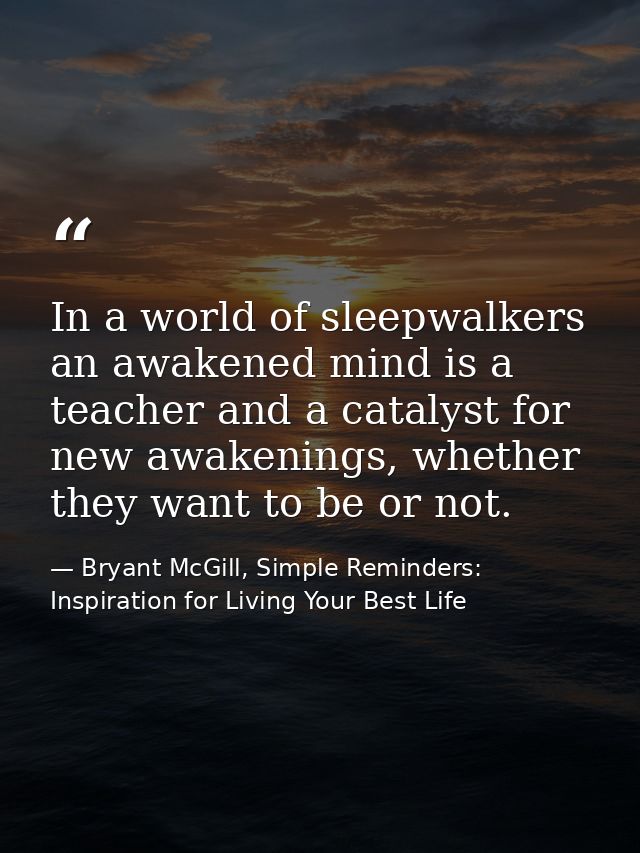 In a world of sleepwalkers an awakened mind is a teacher and a catalyst for new awakenings, whether they want to be or n — Bryant McGill, Simple Reminders: Inspiration for Living Your Best Life