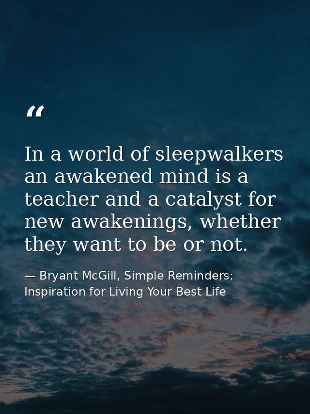 In a world of sleepwalkers an awakened mind is a teacher and a catalyst for new awakenings, whether they want to be or n — Bryant McGill, Simple Reminders: Inspiration for Living Your Best Life