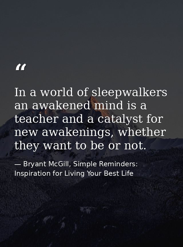 In a world of sleepwalkers an awakened mind is a teacher and a catalyst for new awakenings, whether they want to be or n — Bryant McGill, Simple Reminders: Inspiration for Living Your Best Life