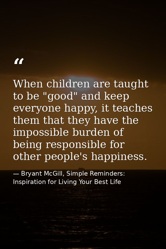 When children are taught to be "good" and keep everyone happy, it teaches them that they have the impossible burden of b — Bryant McGill, Simple Reminders: Inspiration for Living Your Best Life