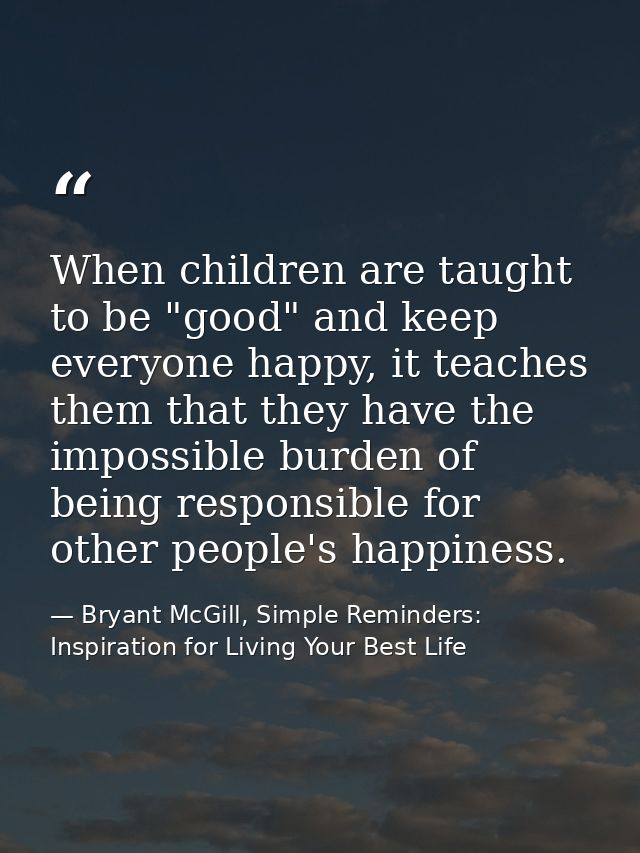 When children are taught to be "good" and keep everyone happy, it teaches them that they have the impossible burden of b — Bryant McGill, Simple Reminders: Inspiration for Living Your Best Life