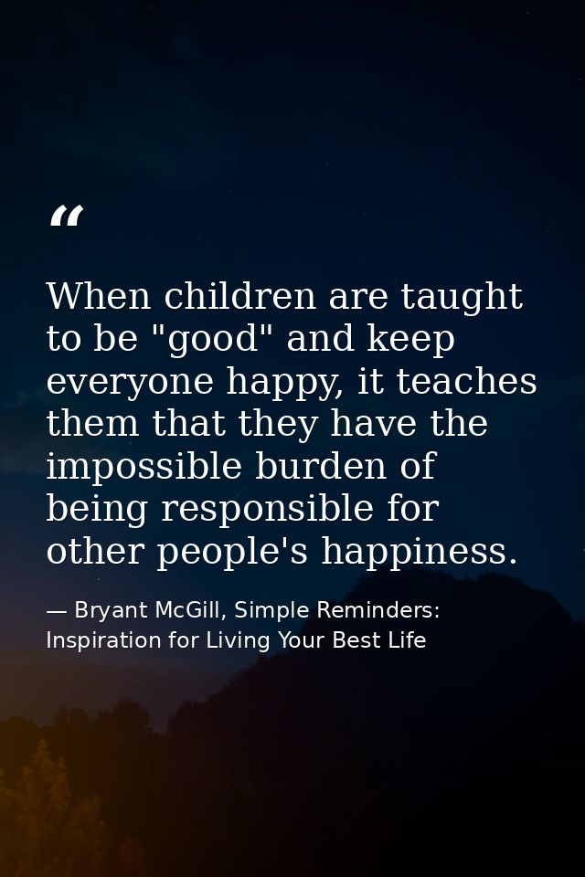 When children are taught to be "good" and keep everyone happy, it teaches them that they have the impossible burden of b — Bryant McGill, Simple Reminders: Inspiration for Living Your Best Life
