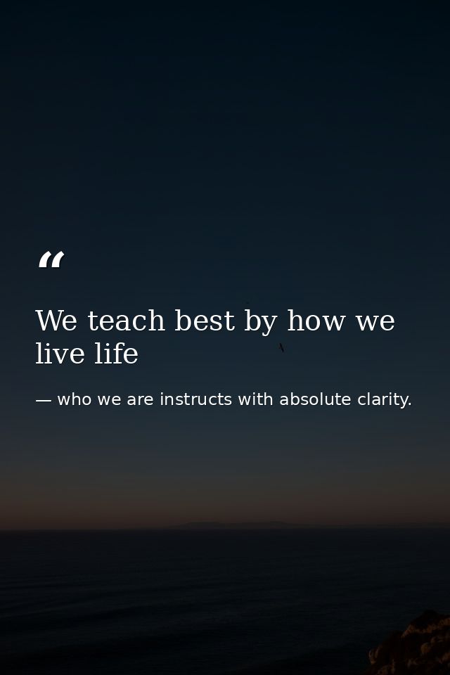 We teach best by how we live life — who we are instructs with absolute clarity.