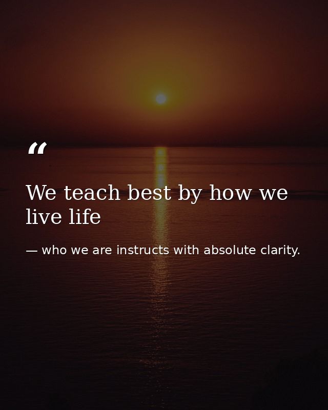 We teach best by how we live life — who we are instructs with absolute clarity.