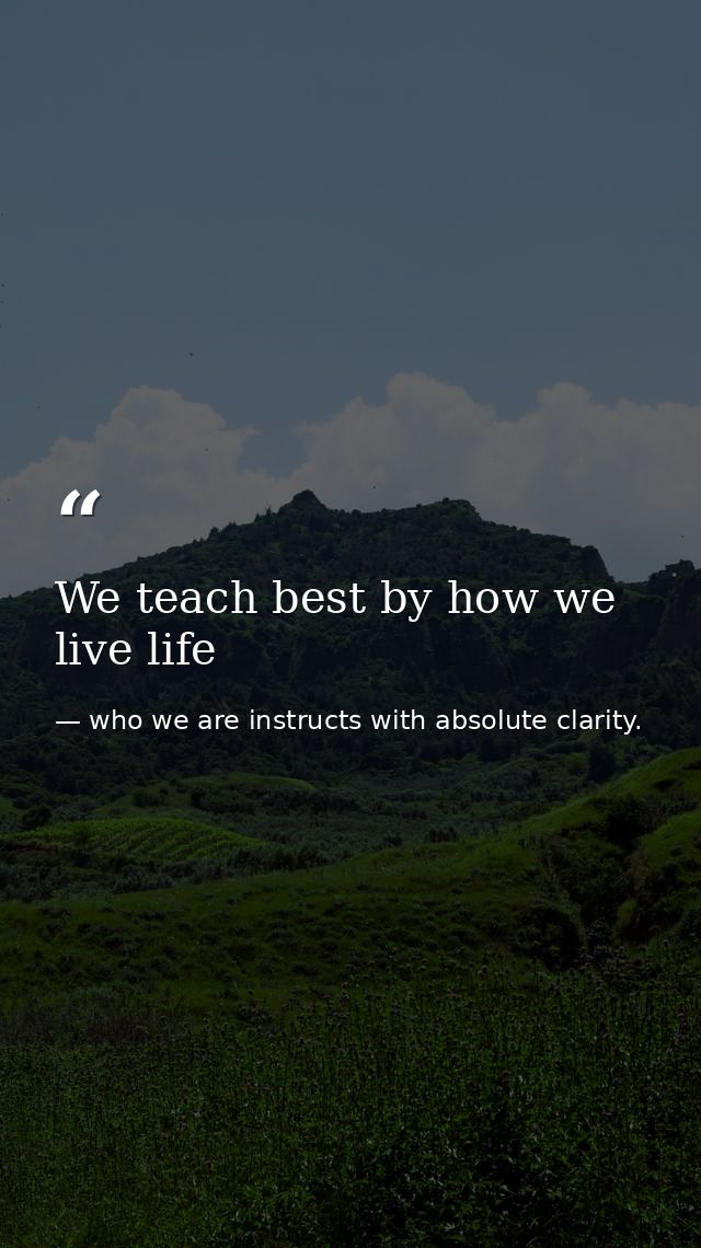 We teach best by how we live life — who we are instructs with absolute clarity.