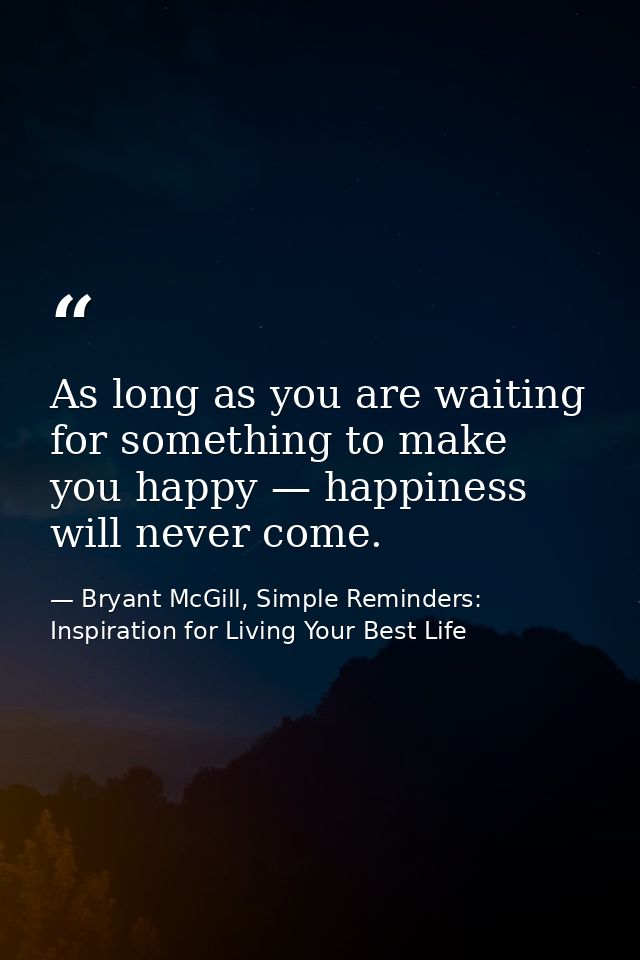 As long as you are waiting for something to make you happy — happiness will never come. — Bryant McGill, Simple Reminders: Inspiration for Living Your Best Life