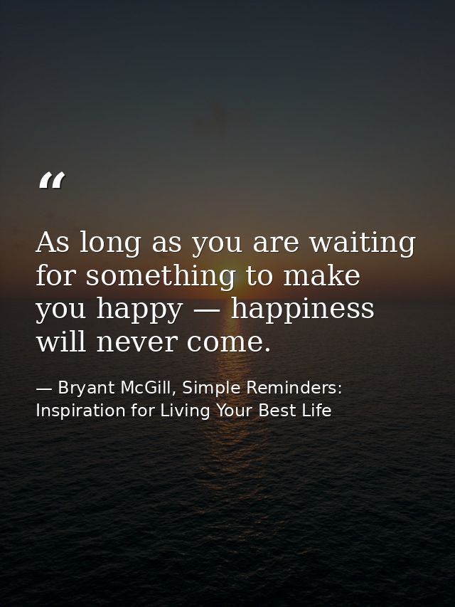 As long as you are waiting for something to make you happy — happiness will never come. — Bryant McGill, Simple Reminders: Inspiration for Living Your Best Life