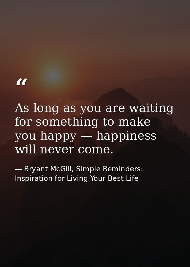As long as you are waiting for something to make you happy — happiness will never come. — Bryant McGill, Simple Reminders: Inspiration for Living Your Best Life