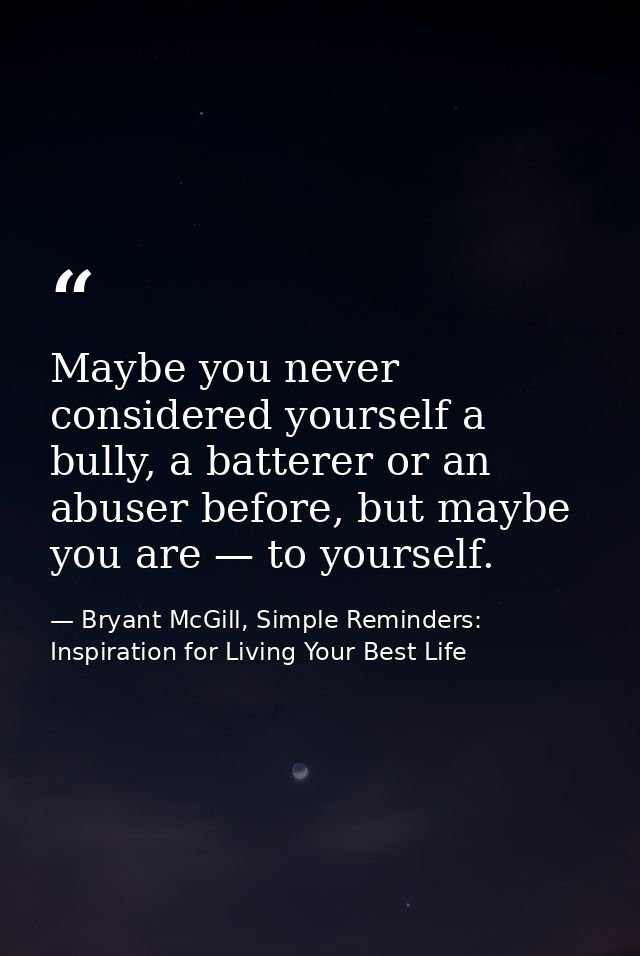 Maybe you never considered yourself a bully, a batterer or an abuser before, but maybe you are — to yourself. — Bryant McGill, Simple Reminders: Inspiration for Living Your Best Life