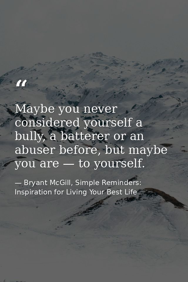 Maybe you never considered yourself a bully, a batterer or an abuser before, but maybe you are — to yourself. — Bryant McGill, Simple Reminders: Inspiration for Living Your Best Life