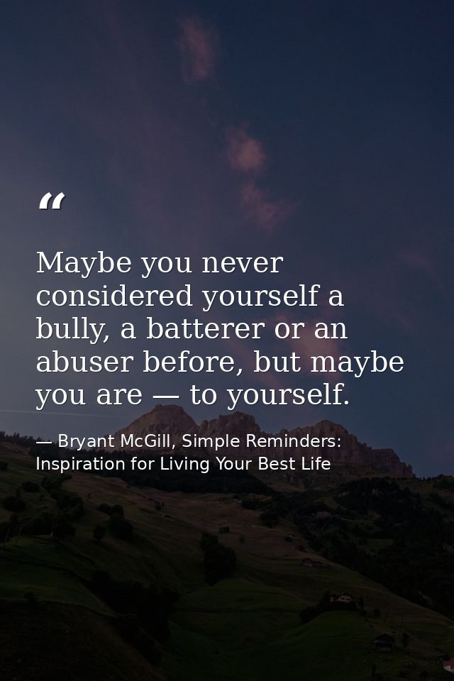 Maybe you never considered yourself a bully, a batterer or an abuser before, but maybe you are — to yourself. — Bryant McGill, Simple Reminders: Inspiration for Living Your Best Life