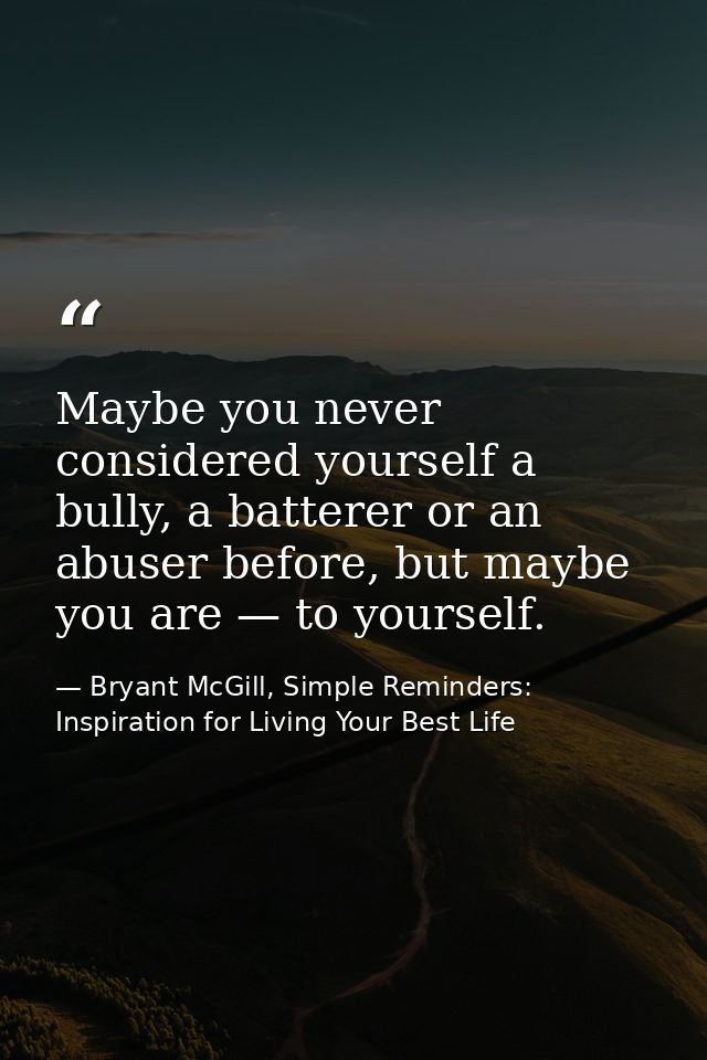 Maybe you never considered yourself a bully, a batterer or an abuser before, but maybe you are — to yourself. — Bryant McGill, Simple Reminders: Inspiration for Living Your Best Life