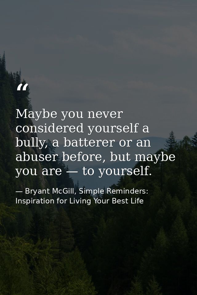 Maybe you never considered yourself a bully, a batterer or an abuser before, but maybe you are — to yourself. — Bryant McGill, Simple Reminders: Inspiration for Living Your Best Life